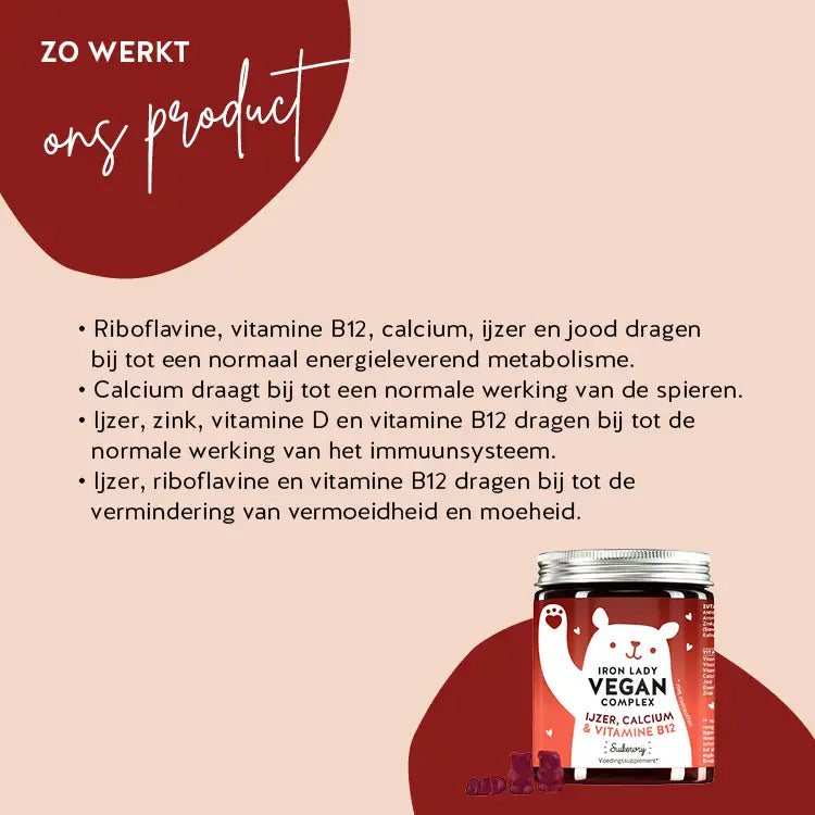 Zo werken Iron Lady Vegan Bears met IJzer: Vitamine B2 en ijzer dragen bij tot een normaal energiemetabolisme en de werking van het immuunsysteem, calcium draagt bij tot een normale spierfunctie en ijzer en vitamine B12 helpen vermoeidheid en moeheid te verminderen.